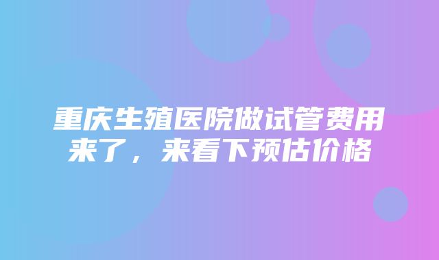 重庆生殖医院做试管费用来了，来看下预估价格