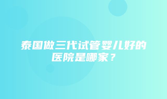 泰国做三代试管婴儿好的医院是哪家？