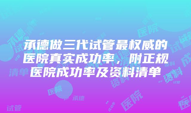 承德做三代试管最权威的医院真实成功率，附正规医院成功率及资料清单