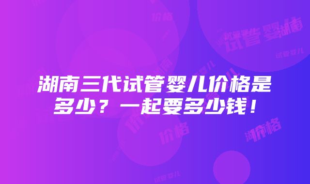 湖南三代试管婴儿价格是多少？一起要多少钱！