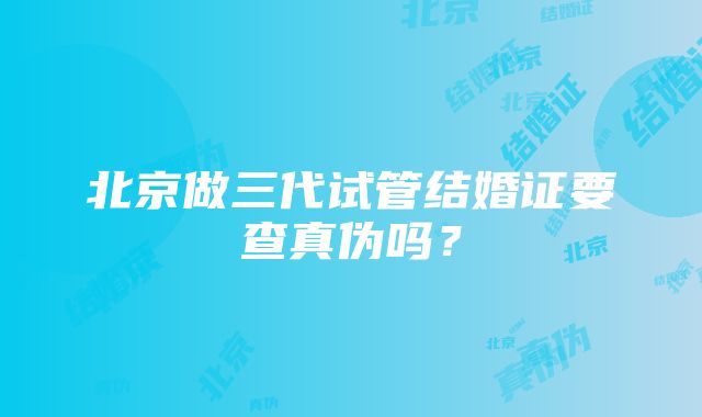 北京做三代试管结婚证要查真伪吗？