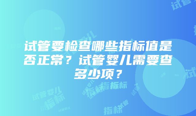 试管要检查哪些指标值是否正常？试管婴儿需要查多少项？