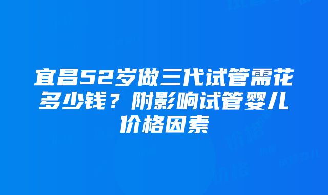 宜昌52岁做三代试管需花多少钱？附影响试管婴儿价格因素