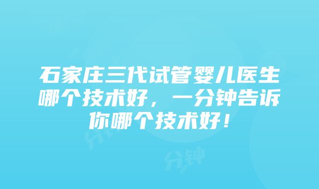 石家庄三代试管婴儿医生哪个技术好，一分钟告诉你哪个技术好！