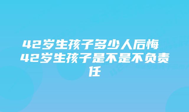 42岁生孩子多少人后悔 42岁生孩子是不是不负责任