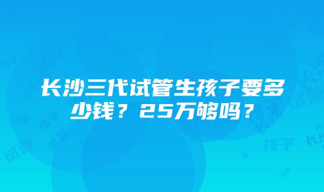 长沙三代试管生孩子要多少钱？25万够吗？