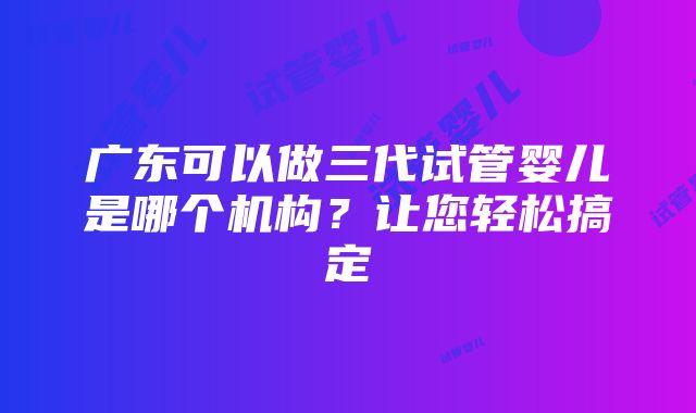 广东可以做三代试管婴儿是哪个机构？让您轻松搞定