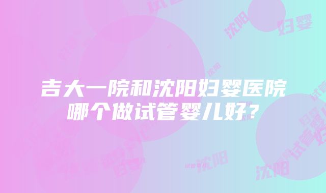 吉大一院和沈阳妇婴医院哪个做试管婴儿好？