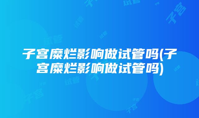 子宫糜烂影响做试管吗(子宫糜烂影响做试管吗)