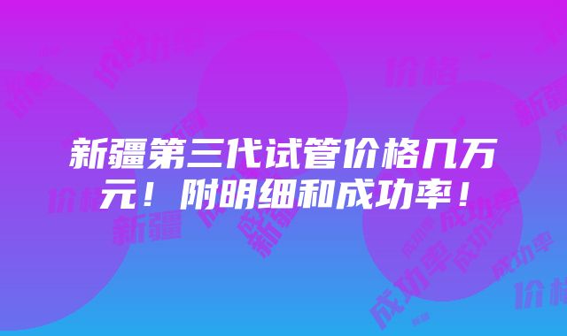 新疆第三代试管价格几万元！附明细和成功率！