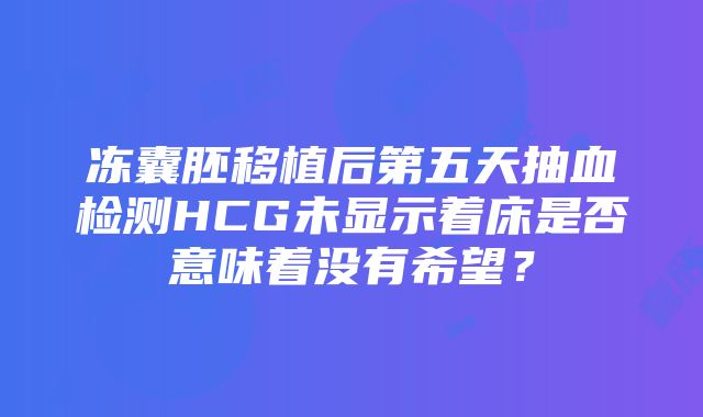 冻囊胚移植后第五天抽血检测HCG未显示着床是否意味着没有希望？