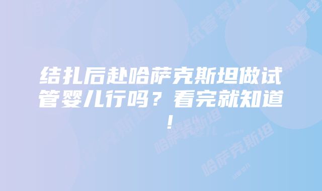 结扎后赴哈萨克斯坦做试管婴儿行吗？看完就知道 ！