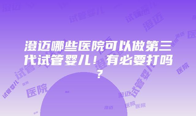 澄迈哪些医院可以做第三代试管婴儿！有必要打吗？