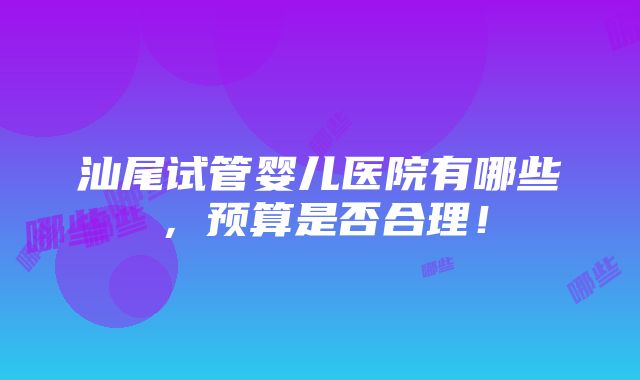 汕尾试管婴儿医院有哪些，预算是否合理！