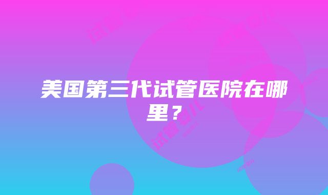 美国第三代试管医院在哪里？