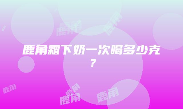 鹿角霜下奶一次喝多少克？