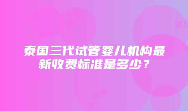 泰国三代试管婴儿机构最新收费标准是多少？