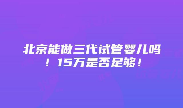 北京能做三代试管婴儿吗！15万是否足够！