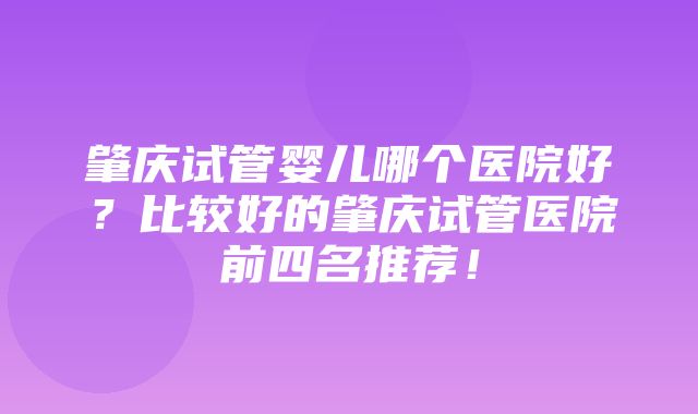 肇庆试管婴儿哪个医院好？比较好的肇庆试管医院前四名推荐！