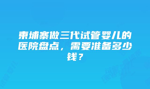 柬埔寨做三代试管婴儿的医院盘点，需要准备多少钱？