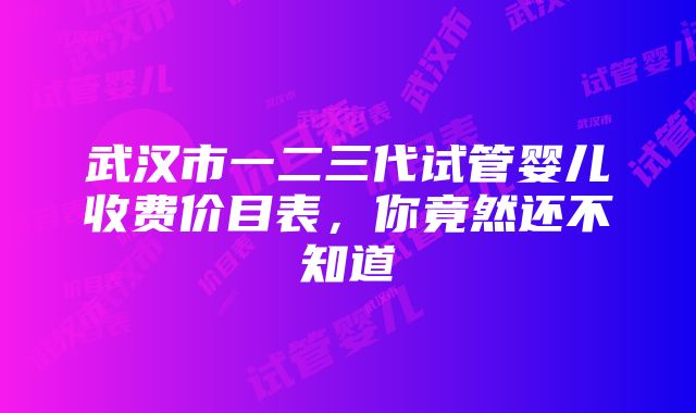 武汉市一二三代试管婴儿收费价目表，你竟然还不知道