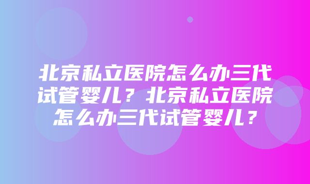 北京私立医院怎么办三代试管婴儿？北京私立医院怎么办三代试管婴儿？