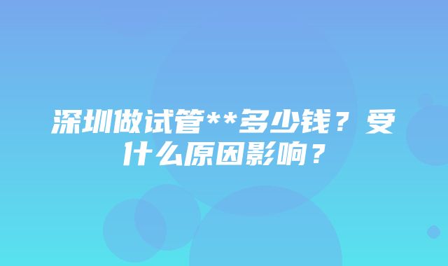 深圳做试管**多少钱？受什么原因影响？