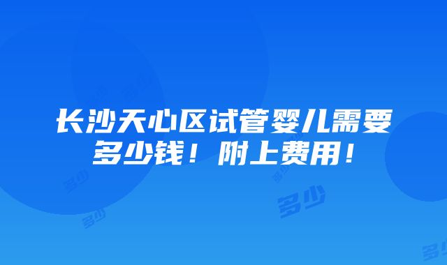 长沙天心区试管婴儿需要多少钱！附上费用！