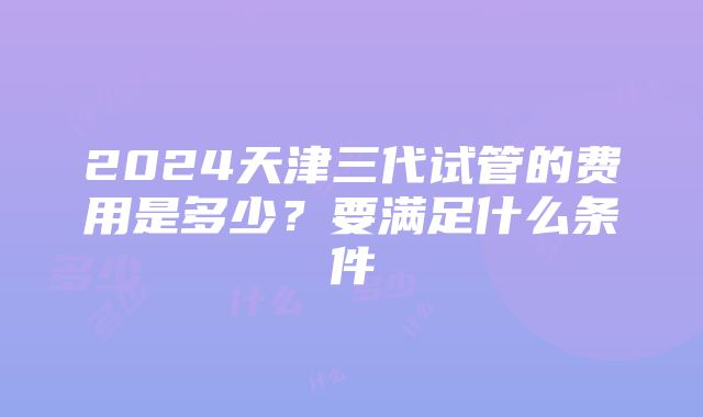 2024天津三代试管的费用是多少？要满足什么条件