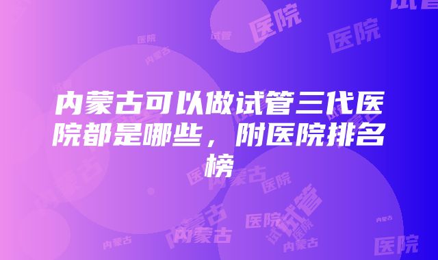 内蒙古可以做试管三代医院都是哪些，附医院排名榜