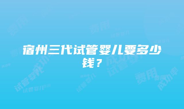 宿州三代试管婴儿要多少钱？