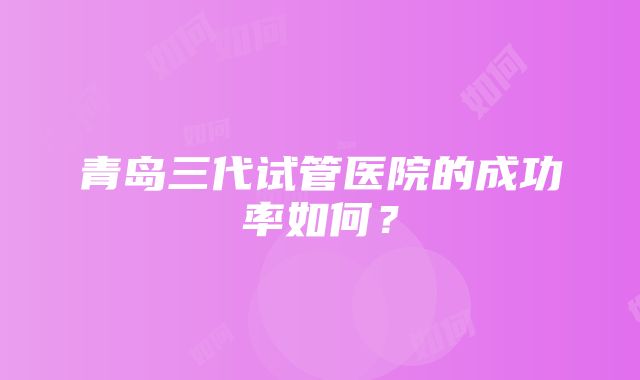 青岛三代试管医院的成功率如何？