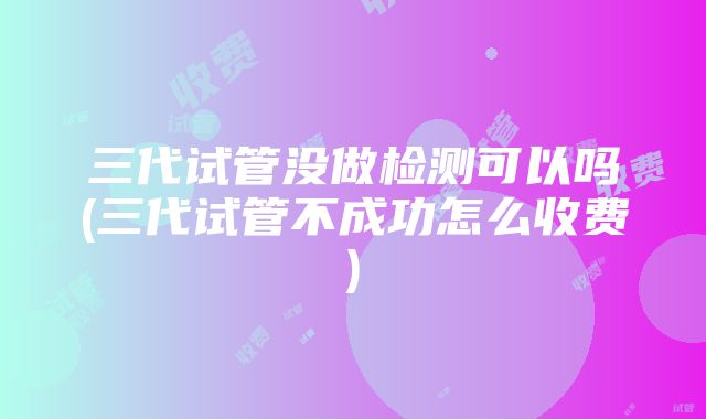 三代试管没做检测可以吗(三代试管不成功怎么收费)