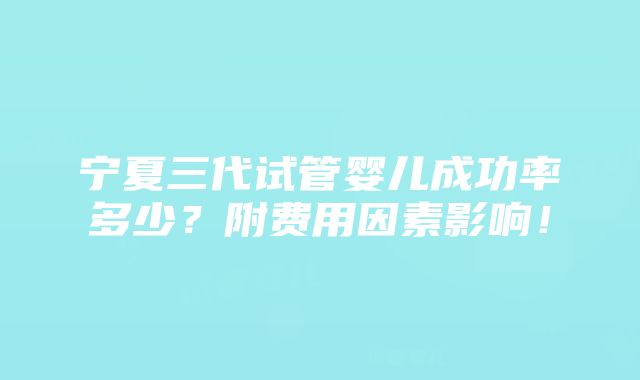 宁夏三代试管婴儿成功率多少？附费用因素影响！