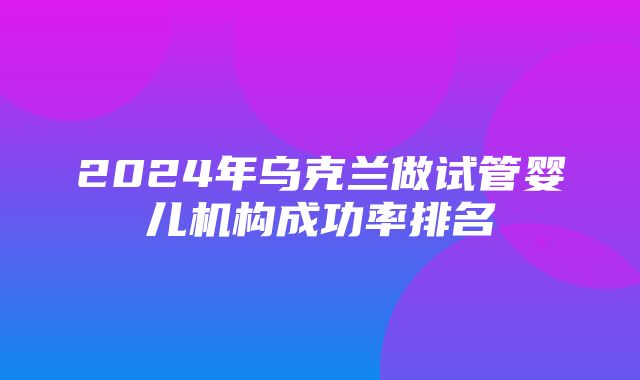 2024年乌克兰做试管婴儿机构成功率排名