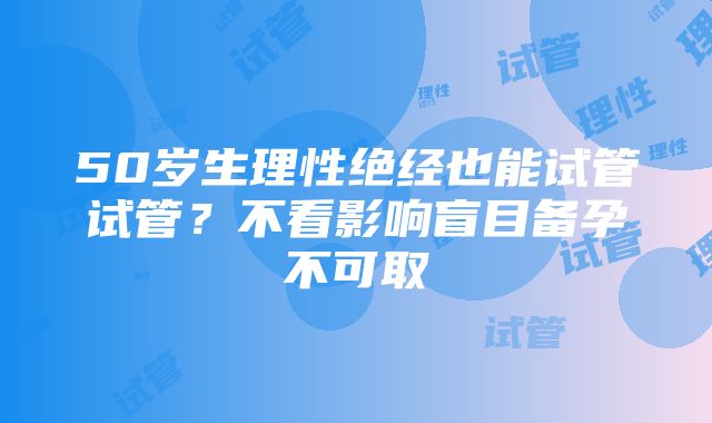 50岁生理性绝经也能试管试管？不看影响盲目备孕不可取