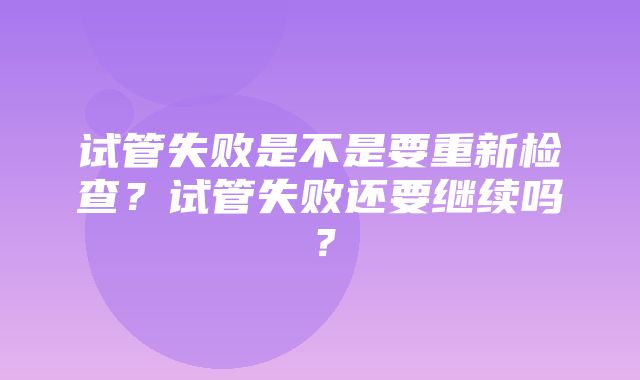 试管失败是不是要重新检查？试管失败还要继续吗？