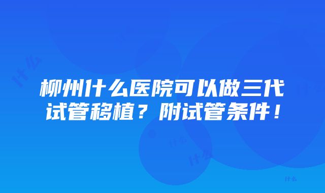 柳州什么医院可以做三代试管移植？附试管条件！