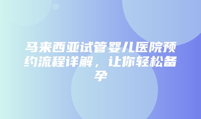 马来西亚试管婴儿医院预约流程详解，让你轻松备孕