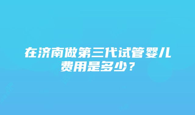 在济南做第三代试管婴儿费用是多少？