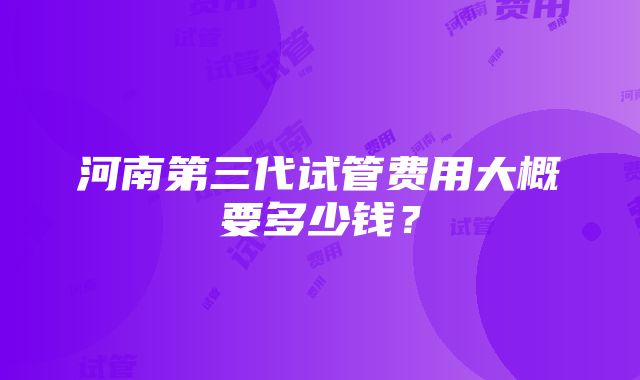 河南第三代试管费用大概要多少钱？