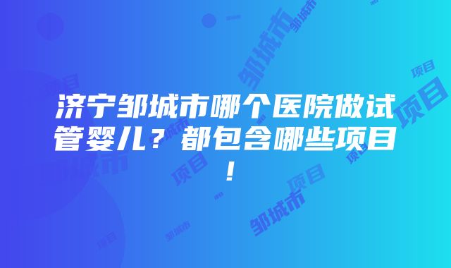 济宁邹城市哪个医院做试管婴儿？都包含哪些项目！