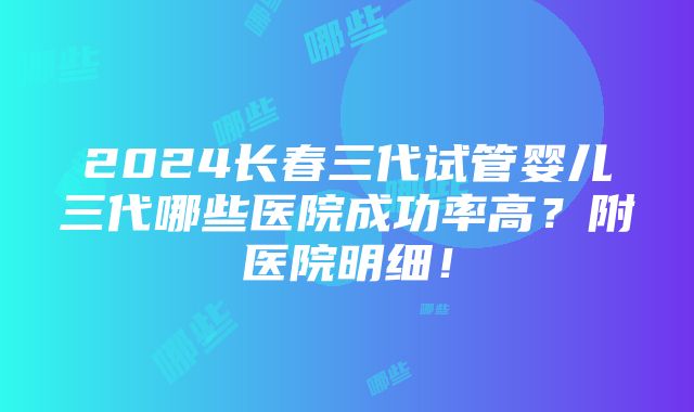 2024长春三代试管婴儿三代哪些医院成功率高？附医院明细！