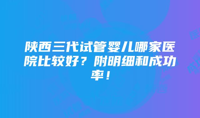 陕西三代试管婴儿哪家医院比较好？附明细和成功率！