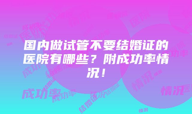 国内做试管不要结婚证的医院有哪些？附成功率情况！