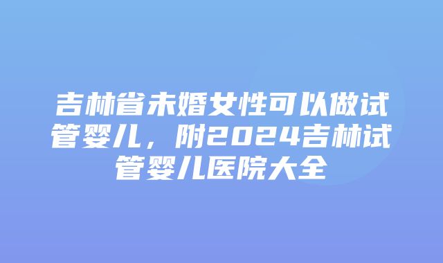 吉林省未婚女性可以做试管婴儿，附2024吉林试管婴儿医院大全