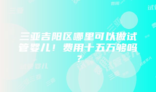 三亚吉阳区哪里可以做试管婴儿！费用十五万够吗？