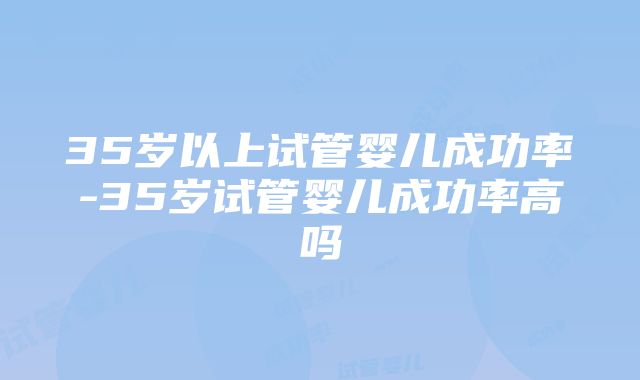 35岁以上试管婴儿成功率-35岁试管婴儿成功率高吗