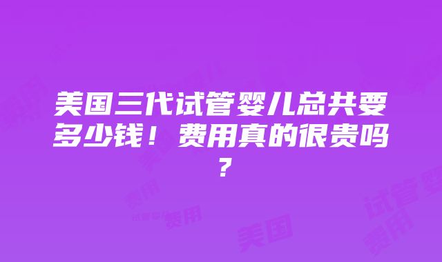 美国三代试管婴儿总共要多少钱！费用真的很贵吗？