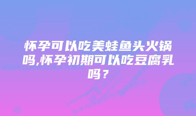 怀孕可以吃美蛙鱼头火锅吗,怀孕初期可以吃豆腐乳吗？